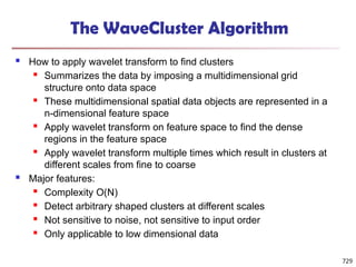 The WaveCluster Algorithm
 How to apply wavelet transform to find clusters
 Summarizes the data by imposing a multidimensional grid
structure onto data space
 These multidimensional spatial data objects are represented in a
n-dimensional feature space
 Apply wavelet transform on feature space to find the dense
regions in the feature space
 Apply wavelet transform multiple times which result in clusters at
different scales from fine to coarse
 Major features:
 Complexity O(N)
 Detect arbitrary shaped clusters at different scales
 Not sensitive to noise, not sensitive to input order
 Only applicable to low dimensional data
729
 
