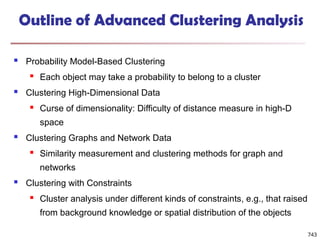 743
Outline of Advanced Clustering Analysis
 Probability Model-Based Clustering
 Each object may take a probability to belong to a cluster
 Clustering High-Dimensional Data
 Curse of dimensionality: Difficulty of distance measure in high-D
space
 Clustering Graphs and Network Data
 Similarity measurement and clustering methods for graph and
networks
 Clustering with Constraints
 Cluster analysis under different kinds of constraints, e.g., that raised
from background knowledge or spatial distribution of the objects
 