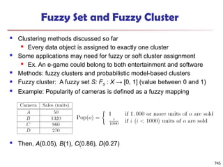 Fuzzy Set and Fuzzy Cluster
 Clustering methods discussed so far
 Every data object is assigned to exactly one cluster
 Some applications may need for fuzzy or soft cluster assignment
 Ex. An e-game could belong to both entertainment and software
 Methods: fuzzy clusters and probabilistic model-based clusters
 Fuzzy cluster: A fuzzy set S: FS : X → [0, 1] (value between 0 and 1)
 Example: Popularity of cameras is defined as a fuzzy mapping
 Then, A(0.05), B(1), C(0.86), D(0.27)
745
 
