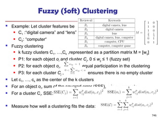 Fuzzy (Soft) Clustering
 Example: Let cluster features be
 C1 :“digital camera” and “lens”
 C2: “computer“
 Fuzzy clustering
 k fuzzy clusters C1, …,Ck ,represented as a partition matrix M = [wij]
 P1: for each object oi and cluster Cj, 0 ≤ wij ≤ 1 (fuzzy set)
 P2: for each object oi, , equal participation in the clustering
 P3: for each cluster Cj , ensures there is no empty cluster
 Let c1, …, ck as the center of the k clusters
 For an object oi, sum of the squared error (SSE), p is a parameter:
 For a cluster Ci, SSE:
 Measure how well a clustering fits the data:
746
 