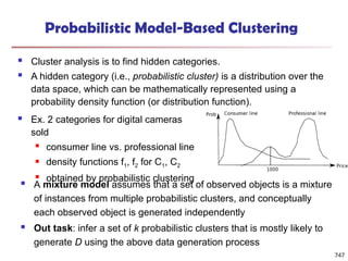 Probabilistic Model-Based Clustering
 Cluster analysis is to find hidden categories.
 A hidden category (i.e., probabilistic cluster) is a distribution over the
data space, which can be mathematically represented using a
probability density function (or distribution function).
 Ex. 2 categories for digital cameras
sold
 consumer line vs. professional line
 density functions f1, f2 for C1, C2
 obtained by probabilistic clustering
 A mixture model assumes that a set of observed objects is a mixture
of instances from multiple probabilistic clusters, and conceptually
each observed object is generated independently
 Out task: infer a set of k probabilistic clusters that is mostly likely to
generate D using the above data generation process
747
 