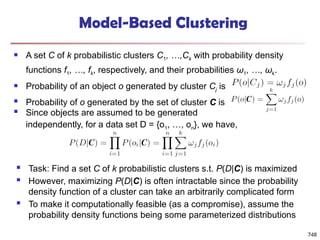 748
Model-Based Clustering
 A set C of k probabilistic clusters C1, …,Ck with probability density
functions f1, …, fk, respectively, and their probabilities ω1, …, ωk.
 Probability of an object o generated by cluster Cj is
 Probability of o generated by the set of cluster C is
 Since objects are assumed to be generated
independently, for a data set D = {o1, …, on}, we have,
 Task: Find a set C of k probabilistic clusters s.t. P(D|C) is maximized
 However, maximizing P(D|C) is often intractable since the probability
density function of a cluster can take an arbitrarily complicated form
 To make it computationally feasible (as a compromise), assume the
probability density functions being some parameterized distributions
 