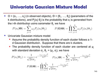 749
Univariate Gaussian Mixture Model
 O = {o1, …, on} (n observed objects), Θ = {θ1, …, θk} (parameters of the
k distributions), and Pj(oi| θj) is the probability that oi is generated from
the j-th distribution using parameter θj, we have
 Univariate Gaussian mixture model
 Assume the probability density function of each cluster follows a 1-
d Gaussian distribution. Suppose that there are k clusters.
 The probability density function of each cluster are centered at μj
with standard deviation σj, θj, = (μj, σj), we have
 