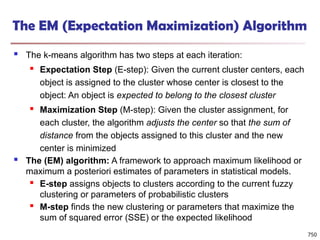 The EM (Expectation Maximization) Algorithm
 The k-means algorithm has two steps at each iteration:
 Expectation Step (E-step): Given the current cluster centers, each
object is assigned to the cluster whose center is closest to the
object: An object is expected to belong to the closest cluster
 Maximization Step (M-step): Given the cluster assignment, for
each cluster, the algorithm adjusts the center so that the sum of
distance from the objects assigned to this cluster and the new
center is minimized
 The (EM) algorithm: A framework to approach maximum likelihood or
maximum a posteriori estimates of parameters in statistical models.
 E-step assigns objects to clusters according to the current fuzzy
clustering or parameters of probabilistic clusters
 M-step finds the new clustering or parameters that maximize the
sum of squared error (SSE) or the expected likelihood
750
 