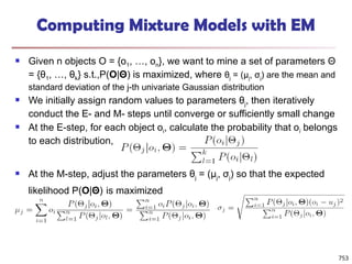 753
Computing Mixture Models with EM
 Given n objects O = {o1, …, on}, we want to mine a set of parameters Θ
= {θ1, …, θk} s.t.,P(O|Θ) is maximized, where θj = (μj, σj) are the mean and
standard deviation of the j-th univariate Gaussian distribution
 We initially assign random values to parameters θj, then iteratively
conduct the E- and M- steps until converge or sufficiently small change
 At the E-step, for each object oi, calculate the probability that oi belongs
to each distribution,
 At the M-step, adjust the parameters θj = (μj, σj) so that the expected
likelihood P(O|Θ) is maximized
 
