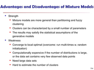 Advantages and Disadvantages of Mixture Models
 Strength
 Mixture models are more general than partitioning and fuzzy
clustering
 Clusters can be characterized by a small number of parameters
 The results may satisfy the statistical assumptions of the
generative models
 Weakness
 Converge to local optimal (overcome: run multi-times w. random
initialization)
 Computationally expensive if the number of distributions is large,
or the data set contains very few observed data points
 Need large data sets
 Hard to estimate the number of clusters
754
 