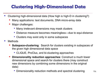 756
Clustering High-Dimensional Data
 Clustering high-dimensional data (How high is high-D in clustering?)
 Many applications: text documents, DNA micro-array data
 Major challenges:

Many irrelevant dimensions may mask clusters

Distance measure becomes meaningless—due to equi-distance

Clusters may exist only in some subspaces
 Methods
 Subspace-clustering: Search for clusters existing in subspaces of
the given high dimensional data space

CLIQUE, ProClus, and bi-clustering approaches
 Dimensionality reduction approaches: Construct a much lower
dimensional space and search for clusters there (may construct
new dimensions by combining some dimensions in the original
data)

Dimensionality reduction methods and spectral clustering
 