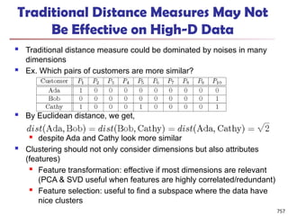 Traditional Distance Measures May Not
Be Effective on High-D Data
 Traditional distance measure could be dominated by noises in many
dimensions
 Ex. Which pairs of customers are more similar?
 By Euclidean distance, we get,
 despite Ada and Cathy look more similar
 Clustering should not only consider dimensions but also attributes
(features)
 Feature transformation: effective if most dimensions are relevant
(PCA & SVD useful when features are highly correlated/redundant)
 Feature selection: useful to find a subspace where the data have
nice clusters
757
 