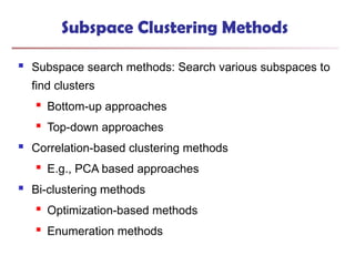 Subspace Clustering Methods
 Subspace search methods: Search various subspaces to
find clusters
 Bottom-up approaches
 Top-down approaches
 Correlation-based clustering methods
 E.g., PCA based approaches
 Bi-clustering methods
 Optimization-based methods
 Enumeration methods
 