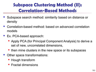 Subspace Clustering Method (II):
Correlation-Based Methods
 Subspace search method: similarity based on distance or
density
 Correlation-based method: based on advanced correlation
models
 Ex. PCA-based approach:
 Apply PCA (for Principal Component Analysis) to derive a
set of new, uncorrelated dimensions,
 then mine clusters in the new space or its subspaces
 Other space transformations:
 Hough transform
 Fractal dimensions
763
 