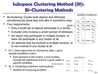Subspace Clustering Method (III):
Bi-Clustering Methods
 Bi-clustering: Cluster both objects and attributes
simultaneously (treat objs and attrs in symmetric way)
 Four requirements:
 Only a small set of objects participate in a cluster
 A cluster only involves a small number of attributes
 An object may participate in multiple clusters, or
does not participate in any cluster at all
 An attribute may be involved in multiple clusters, or
is not involved in any cluster at all
764
 Ex 1. Gene expression or microarray data: a gene
sample/condition matrix.
 Each element in the matrix, a real number,
records the expression level of a gene under a
specific condition
 Ex. 2. Clustering customers and products
 Another bi-clustering problem
 