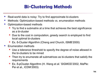 Bi-Clustering Methods
 Real-world data is noisy: Try to find approximate bi-clusters
 Methods: Optimization-based methods vs. enumeration methods
 Optimization-based methods
 Try to find a submatrix at a time that achieves the best significance
as a bi-cluster
 Due to the cost in computation, greedy search is employed to find
local optimal bi-clusters
 Ex. δ-Cluster Algorithm (Cheng and Church, ISMB’2000)
 Enumeration methods
 Use a tolerance threshold to specify the degree of noise allowed in
the bi-clusters to be mined
 Then try to enumerate all submatrices as bi-clusters that satisfy the
requirements
 Ex. δ-pCluster Algorithm (H. Wang et al.’ SIGMOD’2002, MaPle:
Pei et al., ICDM’2003)
766
 