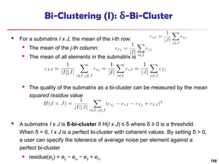 Bi-Clustering (I): δ-Bi-Cluster
 For a submatrix I x J, the mean of the i-th row:
 The mean of the j-th column:
 The mean of all elements in the submatrix is
 The quality of the submatrix as a bi-cluster can be measured by the mean
squared residue value
 A submatrix I x J is δ-bi-cluster if H(I x J) ≤ δ where δ ≥ 0 is a threshold.
When δ = 0, I x J is a perfect bi-cluster with coherent values. By setting δ > 0,
a user can specify the tolerance of average noise per element against a
perfect bi-cluster
 residue(eij) = eij − eiJ − eIj + eIJ
768
 