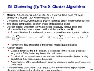 Bi-Clustering (I): The δ-Cluster Algorithm
 Maximal δ-bi-cluster is a δ-bi-cluster I x J such that there does not exist
another δ-bi-cluster I′ x J′ which contains I x J
 Computing is costly: Use heuristic greedy search to obtain local optimal clusters
 Two phase computation: deletion phase and additional phase
 Deletion phase: Start from the whole matrix, iteratively remove rows and
columns while the mean squared residue of the matrix is over δ
 At each iteration, for each row/column, compute the mean squared residue:
 Remove the row or column of the largest mean squared residue
 Addition phase:
 Expand iteratively the δ-bi-cluster I x J obtained in the deletion phase as
long as the δ-bi-cluster requirement is maintained
 Consider all the rows/columns not involved in the current bi-cluster I x J by
calculating their mean squared residues
 A row/column of the smallest mean squared residue is added into the current
δ-bi-cluster
 It finds only one δ-bi-cluster, thus needs to run multiple times: replacing the
elements in the output bi-cluster by random numbers 769
 