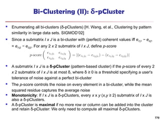 Bi-Clustering (II): δ-pCluster
 Enumerating all bi-clusters (δ-pClusters) [H. Wang, et al., Clustering by pattern
similarity in large data sets. SIGMOD’02]
 Since a submatrix I x J is a bi-cluster with (perfect) coherent values iff ei1j1 − ei2j1
= ei1j2 − ei2j2. For any 2 x 2 submatrix of I x J, define p-score
 A submatrix I x J is a δ-pCluster (pattern-based cluster) if the p-score of every 2
x 2 submatrix of I x J is at most δ, where δ ≥ 0 is a threshold specifying a user's
tolerance of noise against a perfect bi-cluster
 The p-score controls the noise on every element in a bi-cluster, while the mean
squared residue captures the average noise
 Monotonicity: If I x J is a δ-pClusters, every x x y (x,y ≥ 2) submatrix of I x J is
also a δ-pClusters.
 A δ-pCluster is maximal if no more row or column can be added into the cluster
and retain δ-pCluster: We only need to compute all maximal δ-pClusters.
770
 
