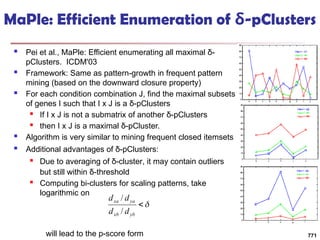 MaPle: Efficient Enumeration of δ-pClusters
 Pei et al., MaPle: Efficient enumerating all maximal δ-
pClusters. ICDM'03
 Framework: Same as pattern-growth in frequent pattern
mining (based on the downward closure property)
 For each condition combination J, find the maximal subsets
of genes I such that I x J is a δ-pClusters
 If I x J is not a submatrix of another δ-pClusters
 then I x J is a maximal δ-pCluster.
 Algorithm is very similar to mining frequent closed itemsets
 Additional advantages of δ-pClusters:
 Due to averaging of δ-cluster, it may contain outliers
but still within δ-threshold
 Computing bi-clusters for scaling patterns, take
logarithmic on
will lead to the p-score form 771


yb
xb
ya
xa
d
d
d
d
/
/
 