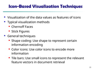 77
Icon-Based Visualization Techniques
 Visualization of the data values as features of icons
 Typical visualization methods
 Chernoff Faces
 Stick Figures
 General techniques
 Shape coding: Use shape to represent certain
information encoding
 Color icons: Use color icons to encode more
information
 Tile bars: Use small icons to represent the relevant
feature vectors in document retrieval
 