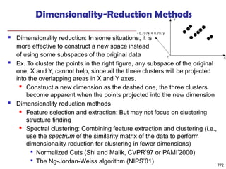 Dimensionality-Reduction Methods
 Dimensionality reduction: In some situations, it is
more effective to construct a new space instead
of using some subspaces of the original data
772
 Ex. To cluster the points in the right figure, any subspace of the original
one, X and Y, cannot help, since all the three clusters will be projected
into the overlapping areas in X and Y axes.
 Construct a new dimension as the dashed one, the three clusters
become apparent when the points projected into the new dimension
 Dimensionality reduction methods
 Feature selection and extraction: But may not focus on clustering
structure finding
 Spectral clustering: Combining feature extraction and clustering (i.e.,
use the spectrum of the similarity matrix of the data to perform
dimensionality reduction for clustering in fewer dimensions)

Normalized Cuts (Shi and Malik, CVPR’97 or PAMI’2000)

The Ng-Jordan-Weiss algorithm (NIPS’01)
 