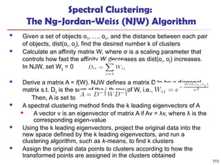 Spectral Clustering:
The Ng-Jordan-Weiss (NJW) Algorithm
 Given a set of objects o1, …, on, and the distance between each pair
of objects, dist(oi, oj), find the desired number k of clusters
 Calculate an affinity matrix W, where σ is a scaling parameter that
controls how fast the affinity Wij decreases as dist(oi, oj) increases.
In NJW, set Wij = 0
 Derive a matrix A = f(W). NJW defines a matrix D to be a diagonal
matrix s.t. Dii is the sum of the i-th row of W, i.e.,
Then, A is set to
 A spectral clustering method finds the k leading eigenvectors of A
 A vector v is an eigenvector of matrix A if Av = λv, where λ is the
corresponding eigen-value
 Using the k leading eigenvectors, project the original data into the
new space defined by the k leading eigenvectors, and run a
clustering algorithm, such as k-means, to find k clusters
 Assign the original data points to clusters according to how the
transformed points are assigned in the clusters obtained
773
 
