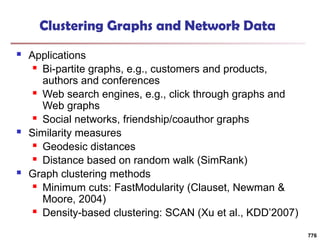 Clustering Graphs and Network Data
 Applications
 Bi-partite graphs, e.g., customers and products,
authors and conferences
 Web search engines, e.g., click through graphs and
Web graphs
 Social networks, friendship/coauthor graphs
 Similarity measures
 Geodesic distances
 Distance based on random walk (SimRank)
 Graph clustering methods
 Minimum cuts: FastModularity (Clauset, Newman &
Moore, 2004)
 Density-based clustering: SCAN (Xu et al., KDD’2007)
776
 