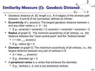 Similarity Measure (I): Geodesic Distance
 Geodesic distance (A, B): length (i.e., # of edges) of the shortest path
between A and B (if not connected, defined as infinite)
 Eccentricity of v, eccen(v): The largest geodesic distance between v
and any other vertex u V − {v}.
∈
 E.g., eccen(a) = eccen(b) = 2; eccen(c) = eccen(d) = eccen(e) = 3
 Radius of graph G: The minimum eccentricity of all vertices, i.e., the
distance between the “most central point” and the “farthest border”
 r = min v V
∈ eccen(v)
 E.g., radius (g) = 2
 Diameter of graph G: The maximum eccentricity of all vertices, i.e., the
largest distance between any pair of vertices in G
 d = max v V
∈ eccen(v)
 E.g., diameter (g) = 3
 A peripheral vertex is a vertex that achieves the diameter.
 E.g., Vertices c, d, and e are peripheral vertices
777
 