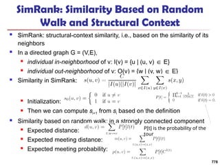 SimRank: Similarity Based on Random
Walk and Structural Context
 SimRank: structural-context similarity, i.e., based on the similarity of its
neighbors
 In a directed graph G = (V,E),
 individual in-neighborhood of v: I(v) = {u | (u, v) E}
∈
 individual out-neighborhood of v: O(v) = {w | (v, w) E}
∈
 Similarity in SimRank:
 Initialization:
 Then we can compute si+1 from si based on the definition
 Similarity based on random walk: in a strongly connected component
 Expected distance:
 Expected meeting distance:
 Expected meeting probability:
778
P[t] is the probability of the
tour
 