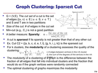 Graph Clustering: Sparsest Cut
 G = (V,E). The cut set of a cut is the set
of edges {(u, v) E | u S, v T }
∈ ∈ ∈
and S and T are in two partitions
 Size of the cut: # of edges in the cut set
 Min-cut (e.g., C1) is not a good partition
 A better measure: Sparsity:
 A cut is sparsest if its sparsity is not greater than that of any other cut
 Ex. Cut C2 = ({a, b, c, d, e, f, l}, {g, h, i, j, k}) is the sparsest cut
 For k clusters, the modularity of a clustering assesses the quality of the
clustering:
 The modularity of a clustering of a graph is the difference between the
fraction of all edges that fall into individual clusters and the fraction that
would do so if the graph vertices were randomly connected
 The optimal clustering of graphs maximizes the modularity
li: # edges between vertices in the i-th cluster
di: the sum of the degrees of the vertices in the i-th
cluster
779
 