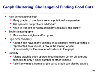 Graph Clustering: Challenges of Finding Good Cuts
 High computational cost
 Many graph cut problems are computationally expensive
 The sparsest cut problem is NP-hard
 Need to tradeoff between efficiency/scalability and quality
 Sophisticated graphs
 May involve weights and/or cycles.
 High dimensionality
 A graph can have many vertices. In a similarity matrix, a vertex is
represented as a vector (a row in the matrix) whose
dimensionality is the number of vertices in the graph
 Sparsity
 A large graph is often sparse, meaning each vertex on average
connects to only a small number of other vertices
 A similarity matrix from a large sparse graph can also be sparse
780
 