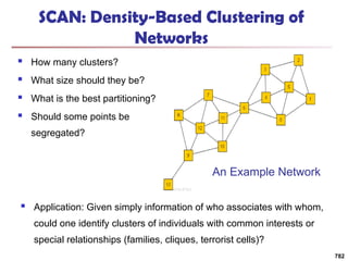 SCAN: Density-Based Clustering of
Networks
 How many clusters?
 What size should they be?
 What is the best partitioning?
 Should some points be
segregated?
782
An Example Network
 Application: Given simply information of who associates with whom,
could one identify clusters of individuals with common interests or
special relationships (families, cliques, terrorist cells)?
 