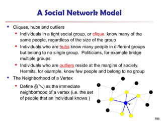 A Social Network Model
 Cliques, hubs and outliers
 Individuals in a tight social group, or clique, know many of the
same people, regardless of the size of the group
 Individuals who are hubs know many people in different groups
but belong to no single group. Politicians, for example bridge
multiple groups
 Individuals who are outliers reside at the margins of society.
Hermits, for example, know few people and belong to no group
 The Neighborhood of a Vertex
783
v
 Define () as the immediate
neighborhood of a vertex (i.e. the set
of people that an individual knows )
 