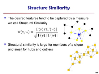 Structure Similarity
 The desired features tend to be captured by a measure
we call Structural Similarity
 Structural similarity is large for members of a clique
and small for hubs and outliers
|
)
(
||
)
(
|
|
)
(
)
(
|
)
,
(
w
v
w
v
w
v







784
v
 
