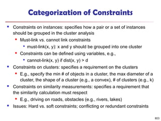803
Categorization of Constraints
 Constraints on instances: specifies how a pair or a set of instances
should be grouped in the cluster analysis
 Must-link vs. cannot link constraints

must-link(x, y): x and y should be grouped into one cluster
 Constraints can be defined using variables, e.g.,

cannot-link(x, y) if dist(x, y) > d
 Constraints on clusters: specifies a requirement on the clusters
 E.g., specify the min # of objects in a cluster, the max diameter of a
cluster, the shape of a cluster (e.g., a convex), # of clusters (e.g., k)
 Constraints on similarity measurements: specifies a requirement that
the similarity calculation must respect
 E.g., driving on roads, obstacles (e.g., rivers, lakes)
 Issues: Hard vs. soft constraints; conflicting or redundant constraints
 