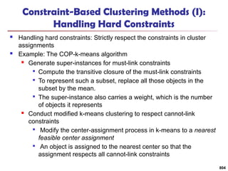 804
Constraint-Based Clustering Methods (I):
Handling Hard Constraints
 Handling hard constraints: Strictly respect the constraints in cluster
assignments
 Example: The COP-k-means algorithm
 Generate super-instances for must-link constraints

Compute the transitive closure of the must-link constraints

To represent such a subset, replace all those objects in the
subset by the mean.

The super-instance also carries a weight, which is the number
of objects it represents
 Conduct modified k-means clustering to respect cannot-link
constraints

Modify the center-assignment process in k-means to a nearest
feasible center assignment

An object is assigned to the nearest center so that the
assignment respects all cannot-link constraints
 