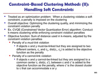 Constraint-Based Clustering Methods (II):
Handling Soft Constraints
 Treated as an optimization problem: When a clustering violates a soft
constraint, a penalty is imposed on the clustering
 Overall objective: Optimizing the clustering quality, and minimizing the
constraint violation penalty
 Ex. CVQE (Constrained Vector Quantization Error) algorithm: Conduct
k-means clustering while enforcing constraint violation penalties
 Objective function: Sum of distance used in k-means, adjusted by the
constraint violation penalties
 Penalty of a must-link violation

If objects x and y must-be-linked but they are assigned to two
different centers, c1 and c2, dist(c1, c2) is added to the objective
function as the penalty
 Penalty of a cannot-link violation

If objects x and y cannot-be-linked but they are assigned to a
common center c, dist(c, c′), between c and c′ is added to the
objective function as the penalty, where c′ is the closest cluster
to c that can accommodate x or y
805
 