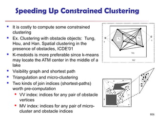 806
Speeding Up Constrained Clustering
 It is costly to compute some constrained
clustering
 Ex. Clustering with obstacle objects: Tung,
Hou, and Han. Spatial clustering in the
presence of obstacles, ICDE'01
 K-medoids is more preferable since k-means
may locate the ATM center in the middle of a
lake
 Visibility graph and shortest path
 Triangulation and micro-clustering
 Two kinds of join indices (shortest-paths)
worth pre-computation
 VV index: indices for any pair of obstacle
vertices
 MV index: indices for any pair of micro-
cluster and obstacle indices
 