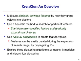 812
CrossClus: An Overview
 Measure similarity between features by how they group
objects into clusters
 Use a heuristic method to search for pertinent features
 Start from user-specified feature and gradually
expand search range
 Use tuple ID propagation to create feature values
 Features can be easily created during the expansion
of search range, by propagating IDs
 Explore three clustering algorithms: k-means, k-medoids,
and hierarchical clustering
 