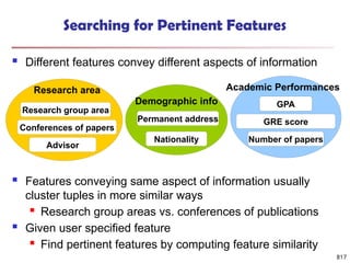 817
Searching for Pertinent Features
 Different features convey different aspects of information
 Features conveying same aspect of information usually
cluster tuples in more similar ways
 Research group areas vs. conferences of publications
 Given user specified feature
 Find pertinent features by computing feature similarity
Research group area
Advisor
Conferences of papers
Research area
GPA
Number of papers
GRE score
Academic Performances
Nationality
Permanent address
Demographic info
 