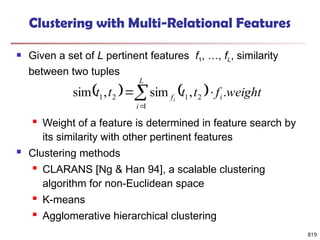819
Clustering with Multi-Relational Features
 Given a set of L pertinent features f1, …, fL, similarity
between two tuples
 Weight of a feature is determined in feature search by
its similarity with other pertinent features
 Clustering methods
 CLARANS [Ng & Han 94], a scalable clustering
algorithm for non-Euclidean space
 K-means
 Agglomerative hierarchical clustering
   




L
i
i
f weight
f
t
t
t
t i
1
2
1
2
1 .
,
sim
,
sim
 