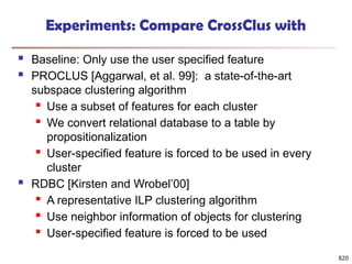 820
Experiments: Compare CrossClus with
 Baseline: Only use the user specified feature
 PROCLUS [Aggarwal, et al. 99]: a state-of-the-art
subspace clustering algorithm
 Use a subset of features for each cluster
 We convert relational database to a table by
propositionalization
 User-specified feature is forced to be used in every
cluster
 RDBC [Kirsten and Wrobel’00]
 A representative ILP clustering algorithm
 Use neighbor information of objects for clustering
 User-specified feature is forced to be used
 