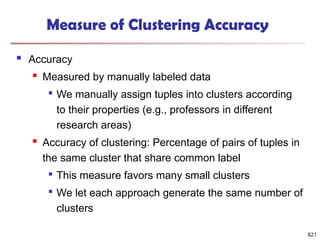 821
Measure of Clustering Accuracy
 Accuracy
 Measured by manually labeled data

We manually assign tuples into clusters according
to their properties (e.g., professors in different
research areas)
 Accuracy of clustering: Percentage of pairs of tuples in
the same cluster that share common label

This measure favors many small clusters

We let each approach generate the same number of
clusters
 