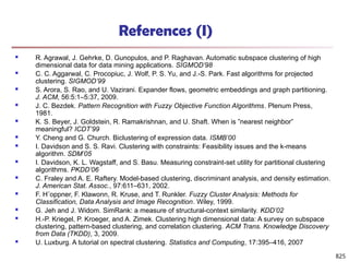 825
References (I)
 R. Agrawal, J. Gehrke, D. Gunopulos, and P. Raghavan. Automatic subspace clustering of high
dimensional data for data mining applications. SIGMOD’98
 C. C. Aggarwal, C. Procopiuc, J. Wolf, P. S. Yu, and J.-S. Park. Fast algorithms for projected
clustering. SIGMOD’99
 S. Arora, S. Rao, and U. Vazirani. Expander flows, geometric embeddings and graph partitioning.
J. ACM, 56:5:1–5:37, 2009.
 J. C. Bezdek. Pattern Recognition with Fuzzy Objective Function Algorithms. Plenum Press,
1981.
 K. S. Beyer, J. Goldstein, R. Ramakrishnan, and U. Shaft. When is ”nearest neighbor”
meaningful? ICDT’99
 Y. Cheng and G. Church. Biclustering of expression data. ISMB’00
 I. Davidson and S. S. Ravi. Clustering with constraints: Feasibility issues and the k-means
algorithm. SDM’05
 I. Davidson, K. L. Wagstaff, and S. Basu. Measuring constraint-set utility for partitional clustering
algorithms. PKDD’06
 C. Fraley and A. E. Raftery. Model-based clustering, discriminant analysis, and density estimation.
J. American Stat. Assoc., 97:611–631, 2002.
 F. H¨oppner, F. Klawonn, R. Kruse, and T. Runkler. Fuzzy Cluster Analysis: Methods for
Classification, Data Analysis and Image Recognition. Wiley, 1999.
 G. Jeh and J. Widom. SimRank: a measure of structural-context similarity. KDD’02
 H.-P. Kriegel, P. Kroeger, and A. Zimek. Clustering high dimensional data: A survey on subspace
clustering, pattern-based clustering, and correlation clustering. ACM Trans. Knowledge Discovery
from Data (TKDD), 3, 2009.
 U. Luxburg. A tutorial on spectral clustering. Statistics and Computing, 17:395–416, 2007
 