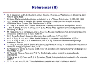 References (II)
 G. J. McLachlan and K. E. Bkasford. Mixture Models: Inference and Applications to Clustering. John
Wiley & Sons, 1988.
 B. Mirkin. Mathematical classification and clustering. J. of Global Optimization, 12:105–108, 1998.
 S. C. Madeira and A. L. Oliveira. Biclustering algorithms for biological data analysis: A survey.
IEEE/ACM Trans. Comput. Biol. Bioinformatics, 1, 2004.
 A. Y. Ng, M. I. Jordan, and Y. Weiss. On spectral clustering: Analysis and an algorithm. NIPS’01
 J. Pei, X. Zhang, M. Cho, H. Wang, and P. S. Yu. Maple: A fast algorithm for maximal pattern-based
clustering. ICDM’03
 M. Radovanovi´c, A. Nanopoulos, and M. Ivanovi´c. Nearest neighbors in high-dimensional data: the
emergence and influence of hubs. ICML’09
 S. E. Schaeffer. Graph clustering. Computer Science Review, 1:27–64, 2007.
 A. K. H. Tung, J. Hou, and J. Han. Spatial clustering in the presence of obstacles. ICDE’01
 A. K. H. Tung, J. Han, L. V. S. Lakshmanan, and R. T. Ng. Constraint-based clustering in large
databases. ICDT’01
 A. Tanay, R. Sharan, and R. Shamir. Biclustering algorithms: A survey. In Handbook of Computational
Molecular Biology, Chapman & Hall, 2004.
 K. Wagstaff, C. Cardie, S. Rogers, and S. Schr¨odl. Constrained k-means clustering with background
knowledge. ICML’01
 H. Wang, W. Wang, J. Yang, and P. S. Yu. Clustering by pattern similarity in large data sets.
SIGMOD’02
 X. Xu, N. Yuruk, Z. Feng, and T. A. J. Schweiger. SCAN: A structural clustering algorithm for networks.
KDD’07
 X. Yin, J. Han, and P.S. Yu, “Cross-Relational Clustering with User's Guidance”, KDD'05
 