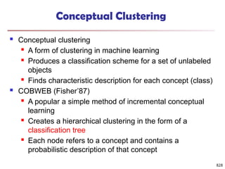 828
Conceptual Clustering
 Conceptual clustering
 A form of clustering in machine learning
 Produces a classification scheme for a set of unlabeled
objects
 Finds characteristic description for each concept (class)
 COBWEB (Fisher’87)
 A popular a simple method of incremental conceptual
learning
 Creates a hierarchical clustering in the form of a
classification tree
 Each node refers to a concept and contains a
probabilistic description of that concept
 
