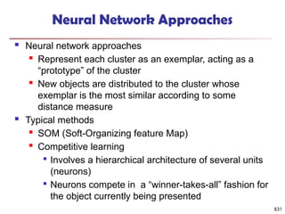 831
Neural Network Approaches
 Neural network approaches
 Represent each cluster as an exemplar, acting as a
“prototype” of the cluster
 New objects are distributed to the cluster whose
exemplar is the most similar according to some
distance measure
 Typical methods
 SOM (Soft-Organizing feature Map)
 Competitive learning

Involves a hierarchical architecture of several units
(neurons)

Neurons compete in a “winner-takes-all” fashion for
the object currently being presented
 