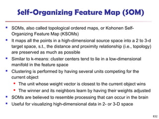 832
Self-Organizing Feature Map (SOM)
 SOMs, also called topological ordered maps, or Kohonen Self-
Organizing Feature Map (KSOMs)
 It maps all the points in a high-dimensional source space into a 2 to 3-d
target space, s.t., the distance and proximity relationship (i.e., topology)
are preserved as much as possible
 Similar to k-means: cluster centers tend to lie in a low-dimensional
manifold in the feature space
 Clustering is performed by having several units competing for the
current object
 The unit whose weight vector is closest to the current object wins
 The winner and its neighbors learn by having their weights adjusted
 SOMs are believed to resemble processing that can occur in the brain
 Useful for visualizing high-dimensional data in 2- or 3-D space
 