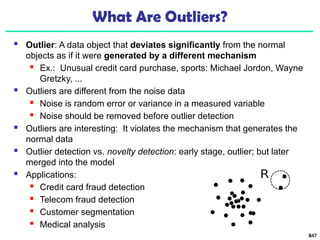 847
What Are Outliers?
 Outlier: A data object that deviates significantly from the normal
objects as if it were generated by a different mechanism
 Ex.: Unusual credit card purchase, sports: Michael Jordon, Wayne
Gretzky, ...
 Outliers are different from the noise data
 Noise is random error or variance in a measured variable
 Noise should be removed before outlier detection
 Outliers are interesting: It violates the mechanism that generates the
normal data
 Outlier detection vs. novelty detection: early stage, outlier; but later
merged into the model
 Applications:
 Credit card fraud detection
 Telecom fraud detection
 Customer segmentation
 Medical analysis
 