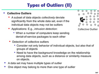 849
Types of Outliers (II)
 Collective Outliers
 A subset of data objects collectively deviate
significantly from the whole data set, even if the
individual data objects may not be outliers
 Applications: E.g., intrusion detection:

When a number of computers keep sending
denial-of-service packages to each other
Collective Outlier
 Detection of collective outliers

Consider not only behavior of individual objects, but also that of
groups of objects

Need to have the background knowledge on the relationship
among data objects, such as a distance or similarity measure
on objects.
 A data set may have multiple types of outlier
 One object may belong to more than one type of outlier
 