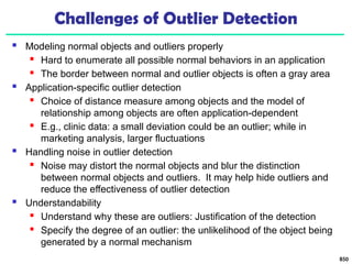 850
Challenges of Outlier Detection
 Modeling normal objects and outliers properly
 Hard to enumerate all possible normal behaviors in an application
 The border between normal and outlier objects is often a gray area
 Application-specific outlier detection
 Choice of distance measure among objects and the model of
relationship among objects are often application-dependent
 E.g., clinic data: a small deviation could be an outlier; while in
marketing analysis, larger fluctuations
 Handling noise in outlier detection
 Noise may distort the normal objects and blur the distinction
between normal objects and outliers. It may help hide outliers and
reduce the effectiveness of outlier detection
 Understandability
 Understand why these are outliers: Justification of the detection
 Specify the degree of an outlier: the unlikelihood of the object being
generated by a normal mechanism
 