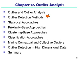 851
Chapter 12. Outlier Analysis
 Outlier and Outlier Analysis
 Outlier Detection Methods
 Statistical Approaches
 Proximity-Base Approaches
 Clustering-Base Approaches
 Classification Approaches
 Mining Contextual and Collective Outliers
 Outlier Detection in High Dimensional Data
 Summary
 