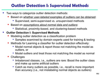 Outlier Detection I: Supervised Methods
 Two ways to categorize outlier detection methods:
 Based on whether user-labeled examples of outliers can be obtained:

Supervised, semi-supervised vs. unsupervised methods
 Based on assumptions about normal data and outliers:

Statistical, proximity-based, and clustering-based methods
 Outlier Detection I: Supervised Methods
 Modeling outlier detection as a classification problem

Samples examined by domain experts used for training & testing
 Methods for Learning a classifier for outlier detection effectively:

Model normal objects & report those not matching the model as
outliers, or

Model outliers and treat those not matching the model as normal
 Challenges

Imbalanced classes, i.e., outliers are rare: Boost the outlier class
and make up some artificial outliers

Catch as many outliers as possible, i.e., recall is more important
than accuracy (i.e., not mislabeling normal objects as outliers)
852
 